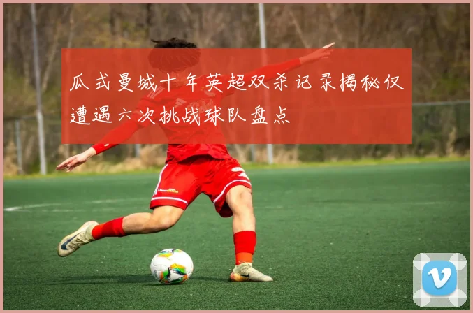 瓜式曼城十年英超双杀记录揭秘仅遭遇六次挑战球队盘点