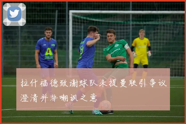 拉什福德致谢球队未提曼联引争议澄清并非嘲讽之意