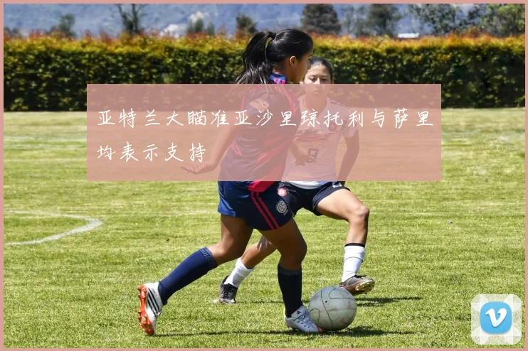 亚特兰大瞄准亚沙里琼托利与萨里均表示支持