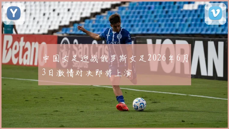 中国女足迎战俄罗斯女足2026年6月3日激情对决即将上演