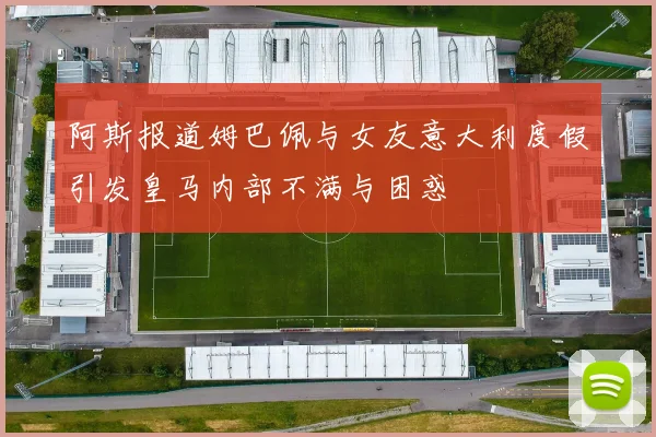 阿斯报道姆巴佩与女友意大利度假引发皇马内部不满与困惑