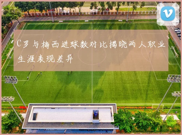 C罗与梅西进球数对比揭晓两人职业生涯表现差异
