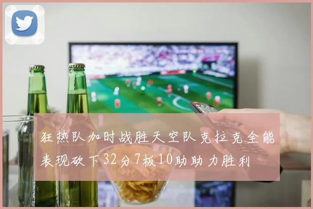 狂热队加时战胜天空队克拉克全能表现砍下32分7板10助助力胜利
