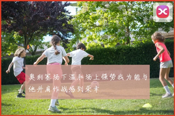 奥利塞场下温和场上强势我为能与他并肩作战感到荣幸