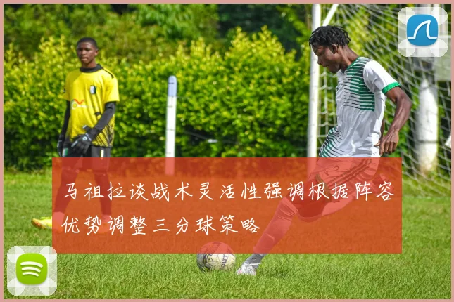 马祖拉谈战术灵活性强调根据阵容优势调整三分球策略