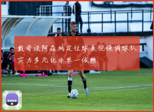 戴奇谈阿森纳定位球表现强调球队实力多元化非单一依赖