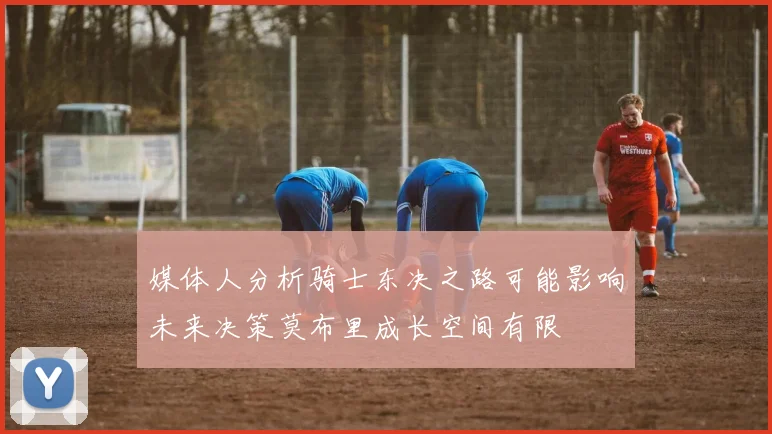 媒体人分析骑士东决之路可能影响未来决策莫布里成长空间有限