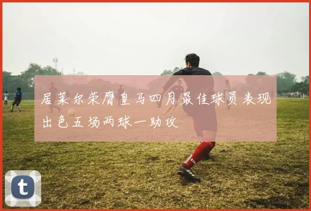 居莱尔荣膺皇马四月最佳球员表现出色五场两球一助攻