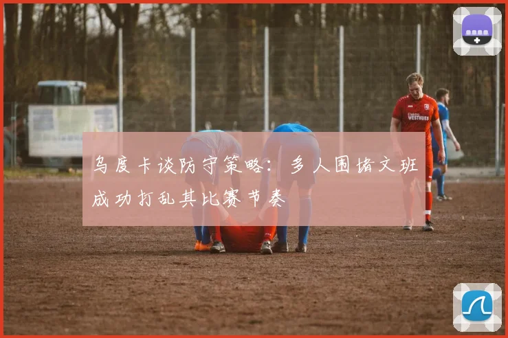 乌度卡谈防守策略：多人围堵文班成功打乱其比赛节奏