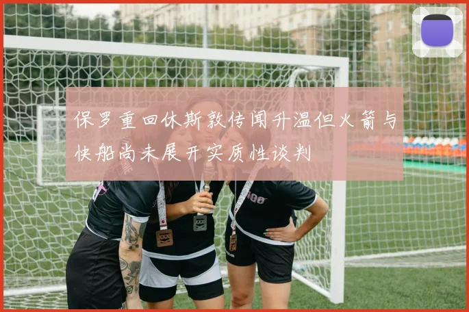 保罗重回休斯敦传闻升温但火箭与快船尚未展开实质性谈判