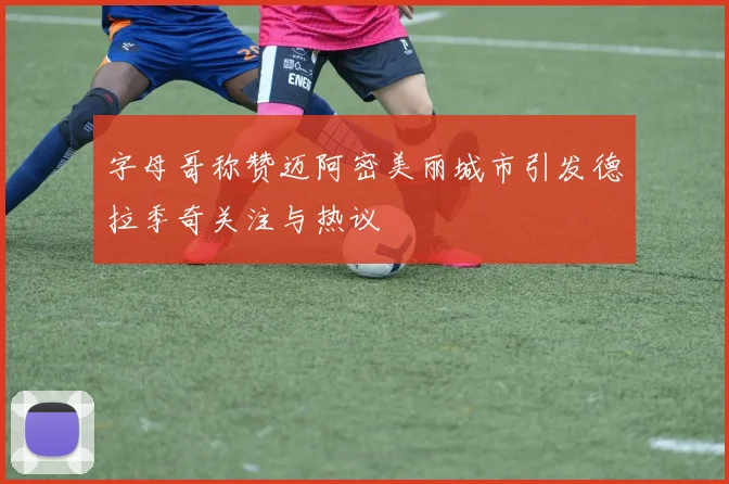 字母哥称赞迈阿密美丽城市引发德拉季奇关注与热议