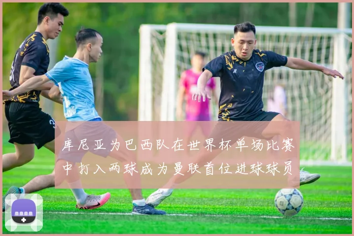 库尼亚为巴西队在世界杯单场比赛中打入两球成为曼联首位进球球员
