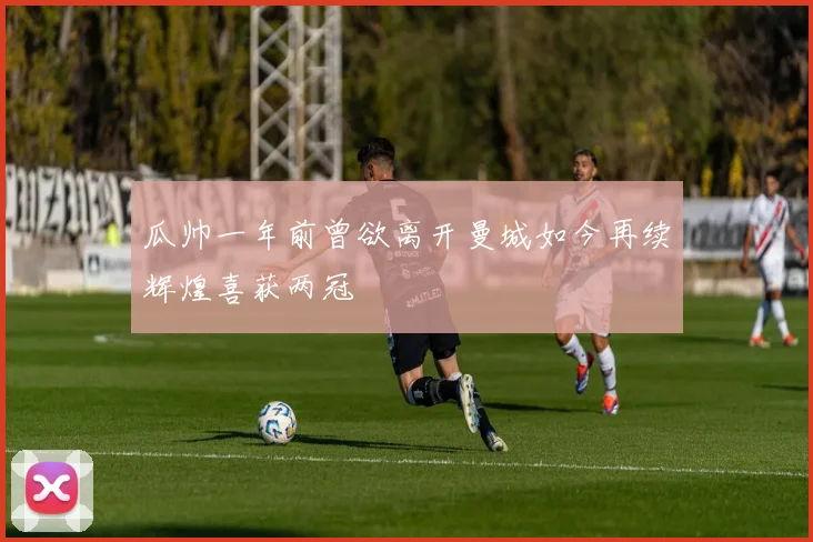 瓜帅一年前曾欲离开曼城如今再续辉煌喜获两冠