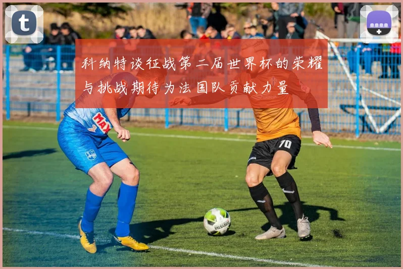科纳特谈征战第二届世界杯的荣耀与挑战期待为法国队贡献力量