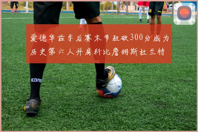 爱德华兹季后赛末节狂砍300分成为历史第六人并肩科比詹姆斯杜兰特韦德
