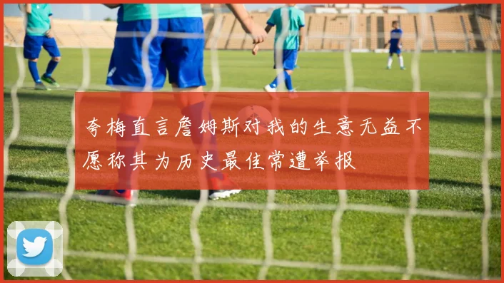 夸梅直言詹姆斯对我的生意无益不愿称其为历史最佳常遭举报