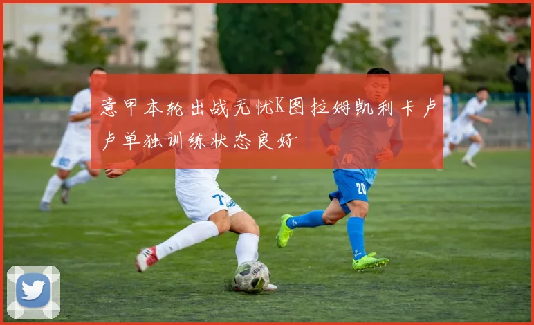 意甲本轮出战无忧K图拉姆凯利卡卢卢单独训练状态良好