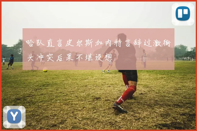 哈队直言皮尔斯加内特言辞过激街头冲突后果不堪设想