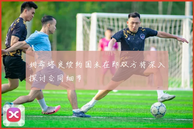 姆希塔良续约国米在即双方将深入探讨合同细节