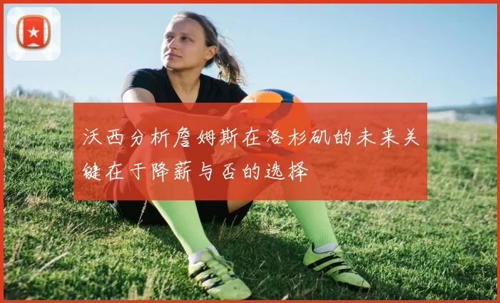 沃西分析詹姆斯在洛杉矶的未来关键在于降薪与否的选择