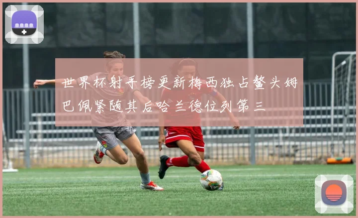 世界杯射手榜更新梅西独占鳌头姆巴佩紧随其后哈兰德位列第三